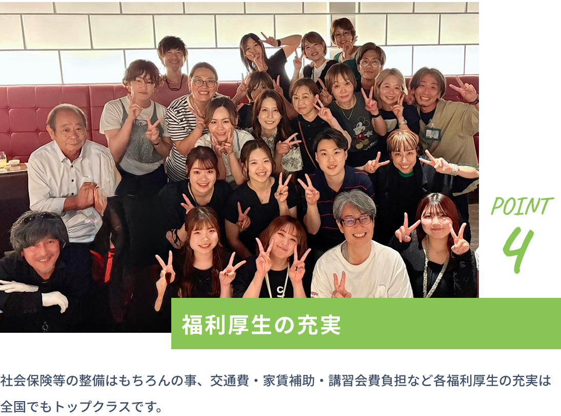 point4 福利厚生の充実 社会保険等の整備はもちろんの事、交通費・家賃補助・講習会費負担など各福利厚生の充実は全国でもトップクラスです。